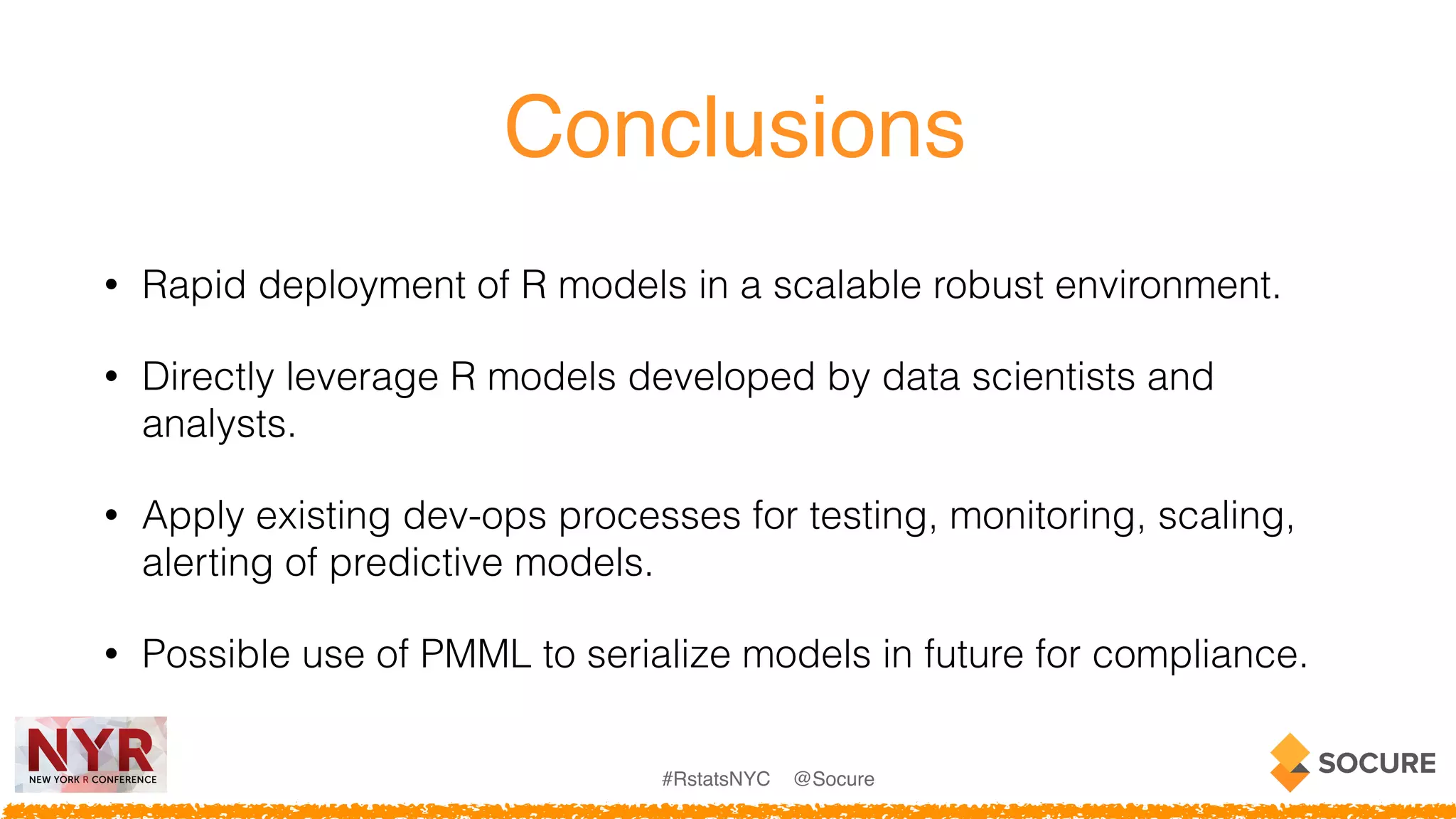 #RstatsNYC @Socure
Conclusions
• Rapid deployment of R models in a scalable robust environment.
• Directly leverage R models developed by data scientists and
analysts.
• Apply existing dev-ops processes for testing, monitoring, scaling,
alerting of predictive models.
• Possible use of PMML to serialize models in future for compliance.
 