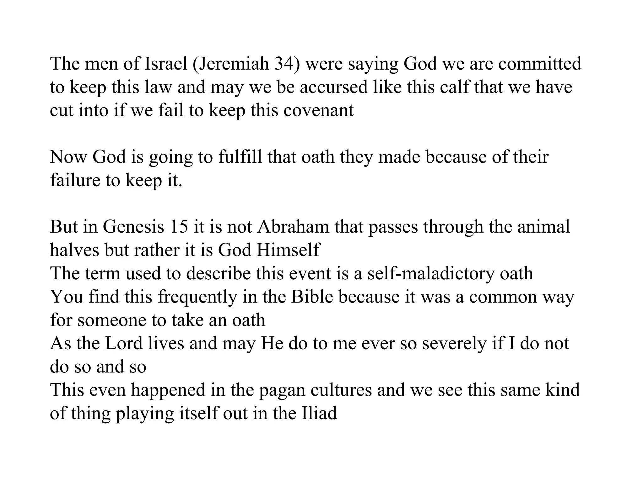 The men of Israel (Jeremiah 34) were saying God we are committed
to keep this law and may we be accursed like this calf that we have
cut into if we fail to keep this covenant

Now God is going to fulfill that oath they made because of their
failure to keep it.

But in Genesis 15 it is not Abraham that passes through the animal
halves but rather it is God Himself
The term used to describe this event is a self-maladictory oath
You find this frequently in the Bible because it was a common way
for someone to take an oath
As the Lord lives and may He do to me ever so severely if I do not
do so and so
This even happened in the pagan cultures and we see this same kind
of thing playing itself out in the Iliad
 