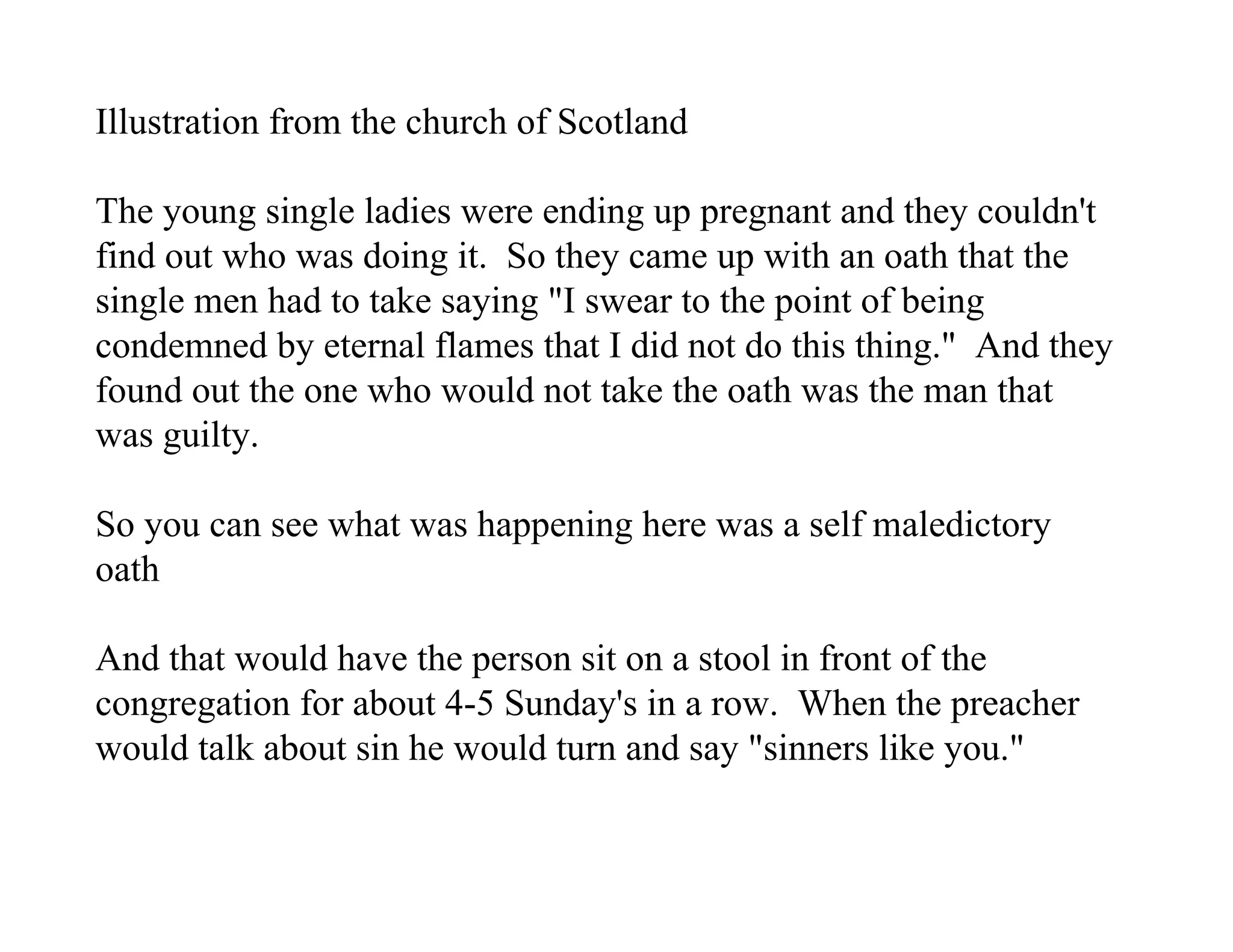Illustration from the church of Scotland

The young single ladies were ending up pregnant and they couldn't
find out who was doing it. So they came up with an oath that the
single men had to take saying "I swear to the point of being
condemned by eternal flames that I did not do this thing." And they
found out the one who would not take the oath was the man that
was guilty.

So you can see what was happening here was a self maledictory
oath

And that would have the person sit on a stool in front of the
congregation for about 4-5 Sunday's in a row. When the preacher
would talk about sin he would turn and say "sinners like you."
 