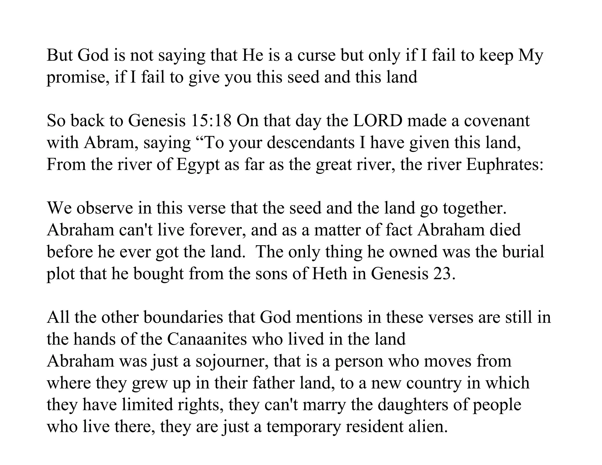 But God is not saying that He is a curse but only if I fail to keep My
promise, if I fail to give you this seed and this land

So back to Genesis 15:18 On that day the LORD made a covenant
with Abram, saying “To your descendants I have given this land,
From the river of Egypt as far as the great river, the river Euphrates:

We observe in this verse that the seed and the land go together.
Abraham can't live forever, and as a matter of fact Abraham died
before he ever got the land. The only thing he owned was the burial
plot that he bought from the sons of Heth in Genesis 23.

All the other boundaries that God mentions in these verses are still in
the hands of the Canaanites who lived in the land
Abraham was just a sojourner, that is a person who moves from
where they grew up in their father land, to a new country in which
they have limited rights, they can't marry the daughters of people
who live there, they are just a temporary resident alien.
 