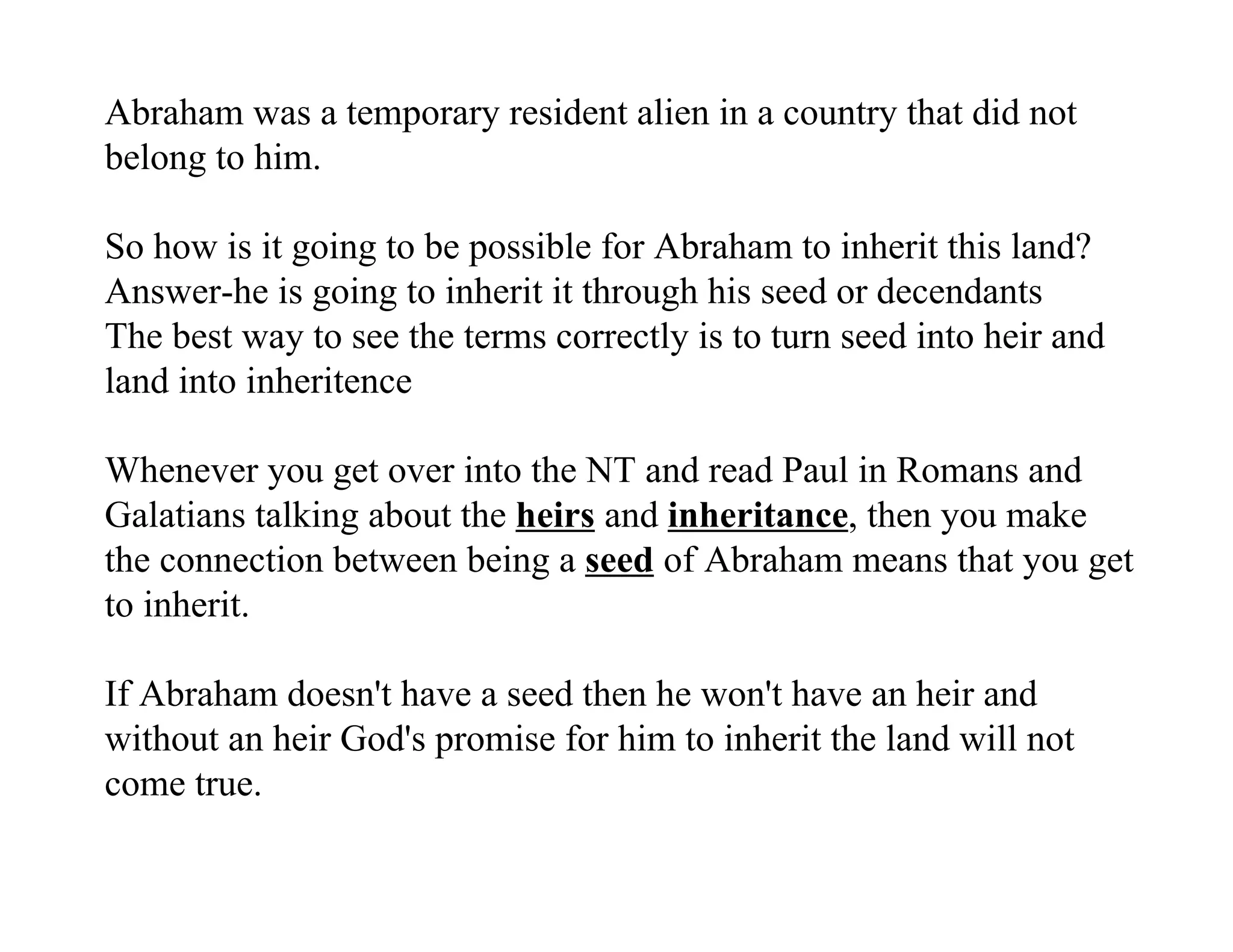 Abraham was a temporary resident alien in a country that did not
belong to him.

So how is it going to be possible for Abraham to inherit this land?
Answer-he is going to inherit it through his seed or decendants
The best way to see the terms correctly is to turn seed into heir and
land into inheritence

Whenever you get over into the NT and read Paul in Romans and
Galatians talking about the heirs and inheritance, then you make
the connection between being a seed of Abraham means that you get
to inherit.

If Abraham doesn't have a seed then he won't have an heir and
without an heir God's promise for him to inherit the land will not
come true.
 