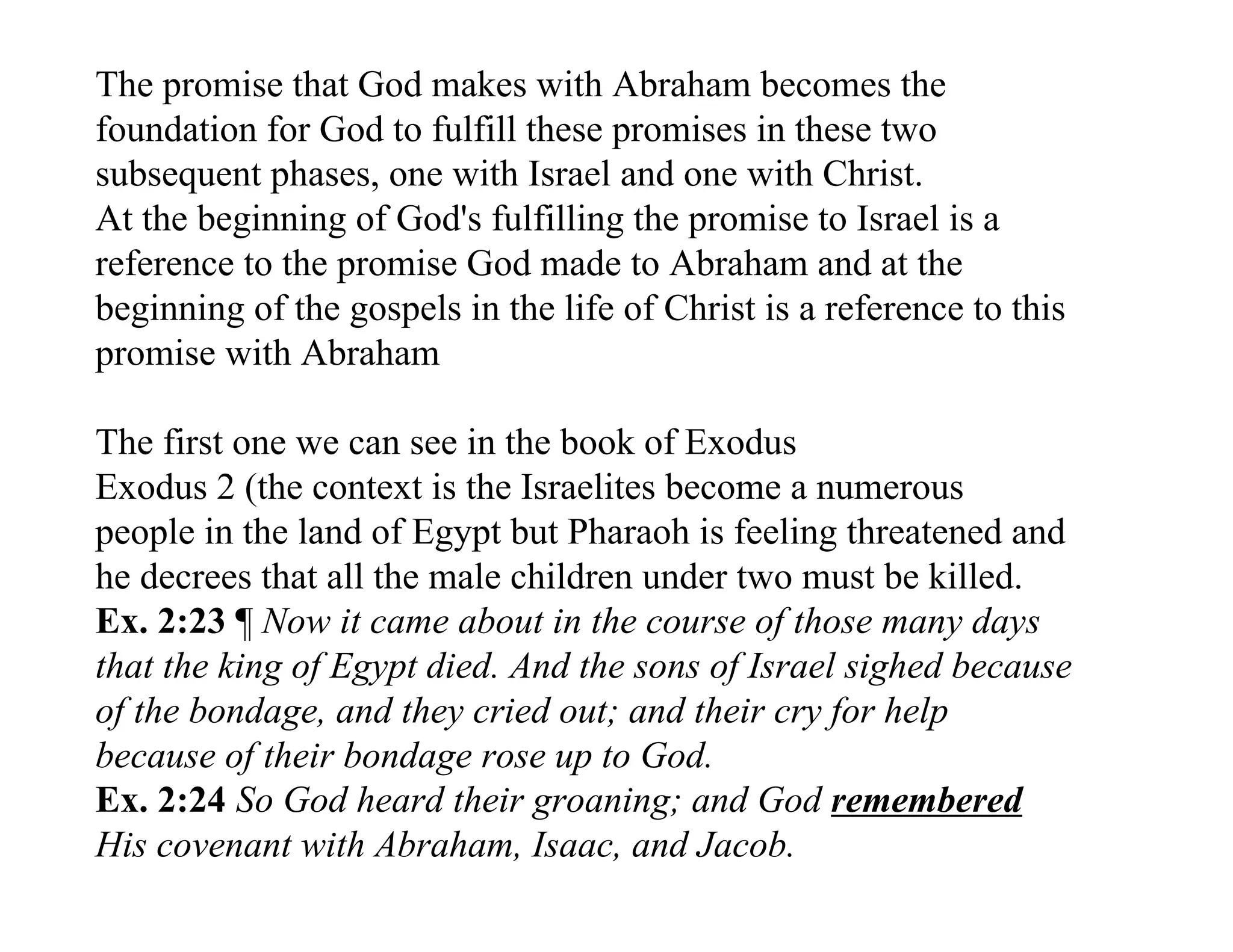 The promise that God makes with Abraham becomes the
foundation for God to fulfill these promises in these two
subsequent phases, one with Israel and one with Christ.
At the beginning of God's fulfilling the promise to Israel is a
reference to the promise God made to Abraham and at the
beginning of the gospels in the life of Christ is a reference to this
promise with Abraham

The first one we can see in the book of Exodus
Exodus 2 (the context is the Israelites become a numerous
people in the land of Egypt but Pharaoh is feeling threatened and
he decrees that all the male children under two must be killed.
Ex. 2:23 ¶ Now it came about in the course of those many days
that the king of Egypt died. And the sons of Israel sighed because
of the bondage, and they cried out; and their cry for help
because of their bondage rose up to God.
Ex. 2:24 So God heard their groaning; and God remembered
His covenant with Abraham, Isaac, and Jacob.
 