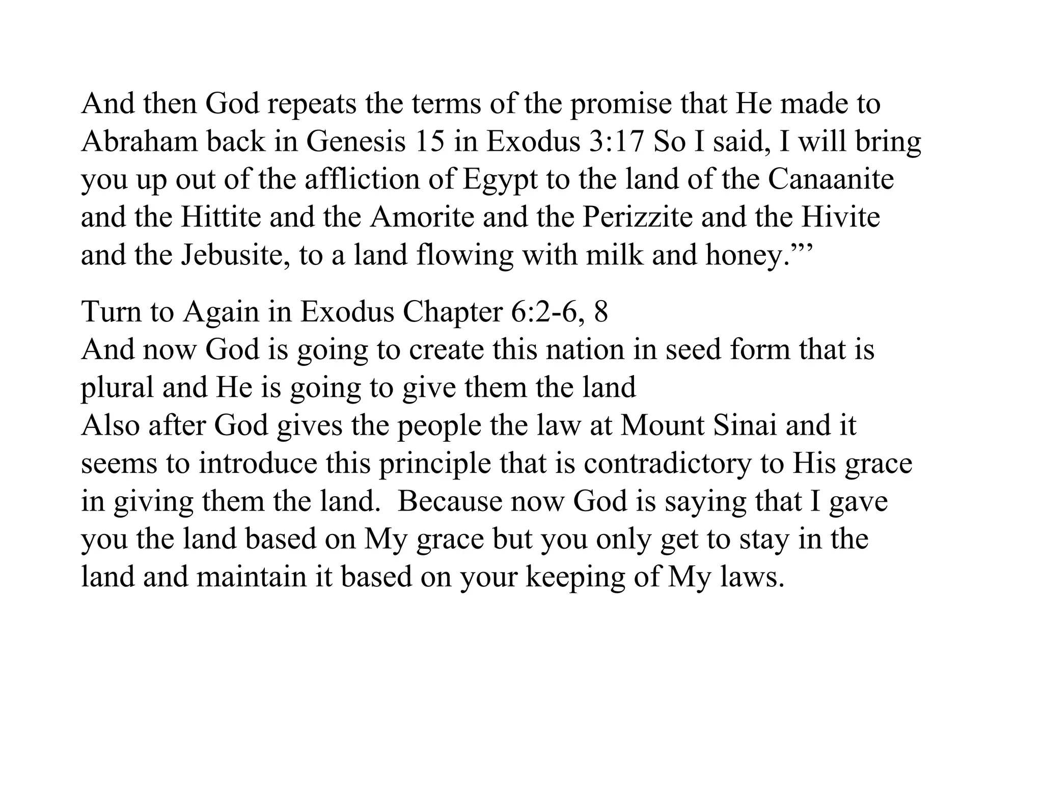 And then God repeats the terms of the promise that He made to
Abraham back in Genesis 15 in Exodus 3:17 So I said, I will bring
you up out of the affliction of Egypt to the land of the Canaanite
and the Hittite and the Amorite and the Perizzite and the Hivite
and the Jebusite, to a land flowing with milk and honey.”’
Turn to Again in Exodus Chapter 6:2-6, 8
And now God is going to create this nation in seed form that is
plural and He is going to give them the land
Also after God gives the people the law at Mount Sinai and it
seems to introduce this principle that is contradictory to His grace
in giving them the land. Because now God is saying that I gave
you the land based on My grace but you only get to stay in the
land and maintain it based on your keeping of My laws.
 