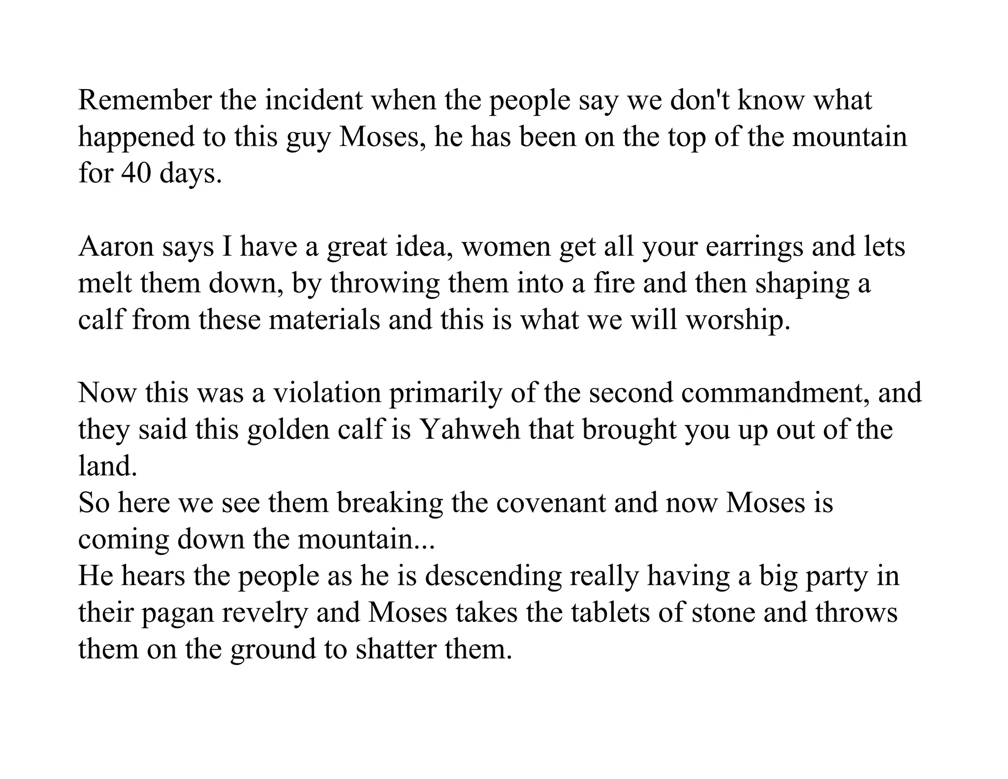 Remember the incident when the people say we don't know what
happened to this guy Moses, he has been on the top of the mountain
for 40 days.

Aaron says I have a great idea, women get all your earrings and lets
melt them down, by throwing them into a fire and then shaping a
calf from these materials and this is what we will worship.

Now this was a violation primarily of the second commandment, and
they said this golden calf is Yahweh that brought you up out of the
land.
So here we see them breaking the covenant and now Moses is
coming down the mountain...
He hears the people as he is descending really having a big party in
their pagan revelry and Moses takes the tablets of stone and throws
them on the ground to shatter them.
 
