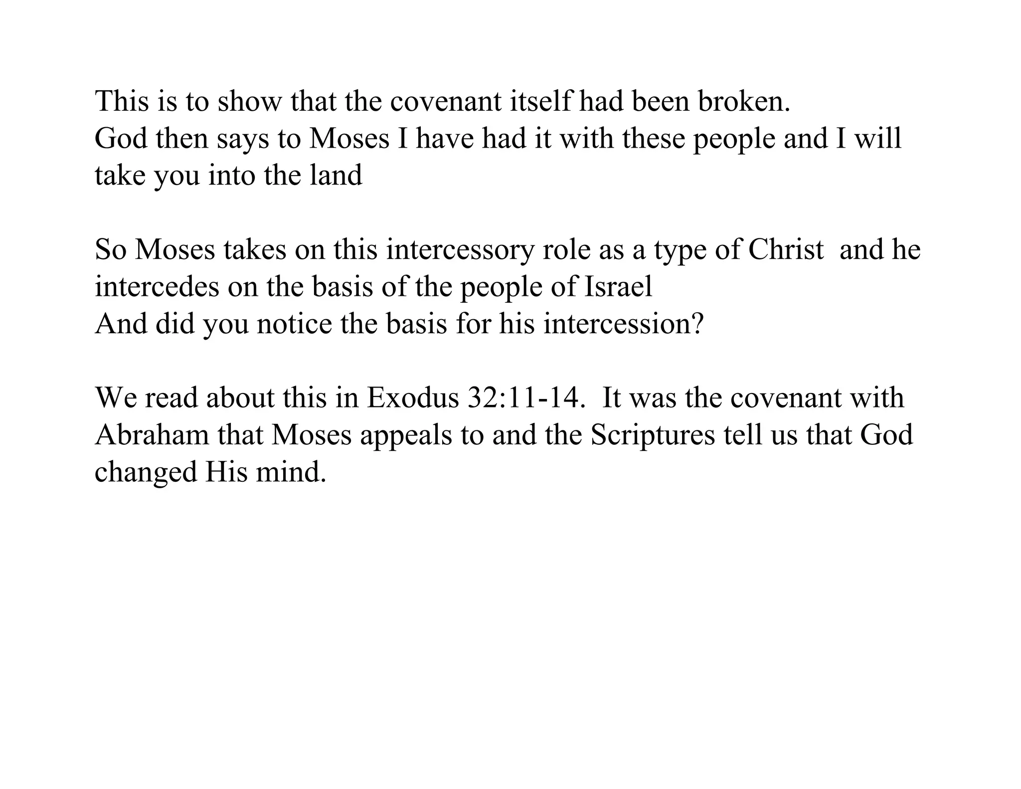 This is to show that the covenant itself had been broken.
God then says to Moses I have had it with these people and I will
take you into the land

So Moses takes on this intercessory role as a type of Christ and he
intercedes on the basis of the people of Israel
And did you notice the basis for his intercession?

We read about this in Exodus 32:11-14. It was the covenant with
Abraham that Moses appeals to and the Scriptures tell us that God
changed His mind.
 