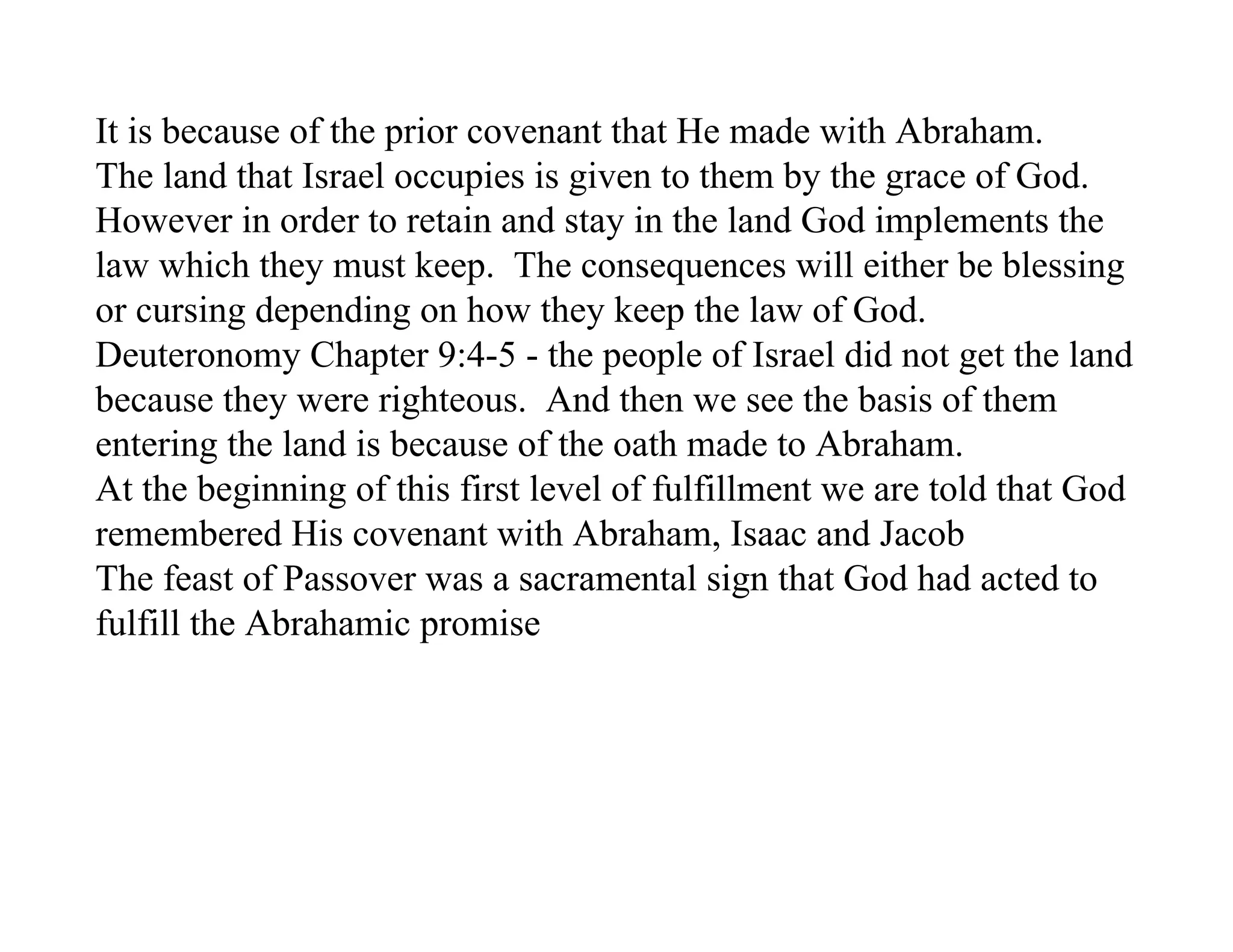 It is because of the prior covenant that He made with Abraham.
The land that Israel occupies is given to them by the grace of God.
However in order to retain and stay in the land God implements the
law which they must keep. The consequences will either be blessing
or cursing depending on how they keep the law of God.
Deuteronomy Chapter 9:4-5 - the people of Israel did not get the land
because they were righteous. And then we see the basis of them
entering the land is because of the oath made to Abraham.
At the beginning of this first level of fulfillment we are told that God
remembered His covenant with Abraham, Isaac and Jacob
The feast of Passover was a sacramental sign that God had acted to
fulfill the Abrahamic promise
 
