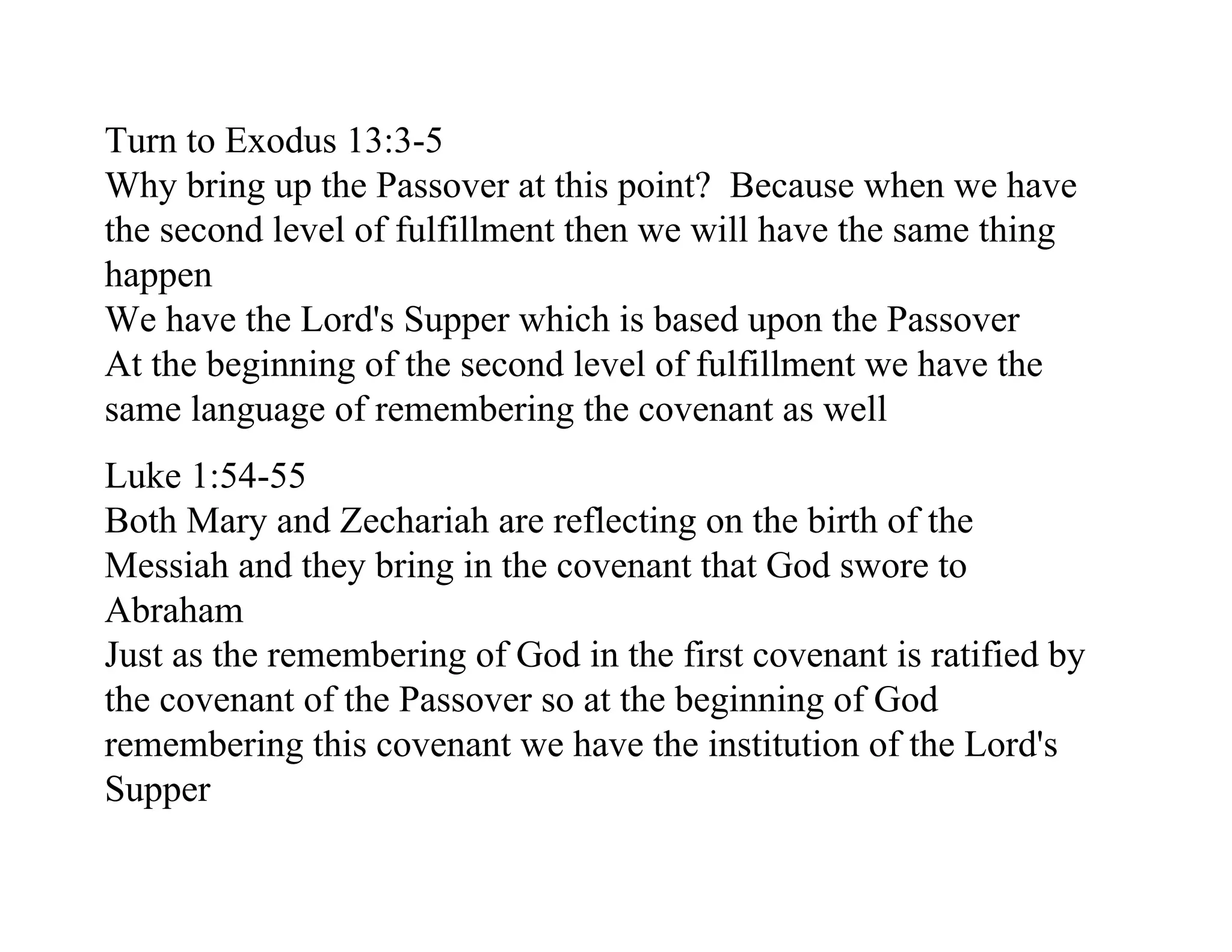 Turn to Exodus 13:3-5
Why bring up the Passover at this point? Because when we have
the second level of fulfillment then we will have the same thing
happen
We have the Lord's Supper which is based upon the Passover
At the beginning of the second level of fulfillment we have the
same language of remembering the covenant as well
Luke 1:54-55
Both Mary and Zechariah are reflecting on the birth of the
Messiah and they bring in the covenant that God swore to
Abraham
Just as the remembering of God in the first covenant is ratified by
the covenant of the Passover so at the beginning of God
remembering this covenant we have the institution of the Lord's
Supper
 