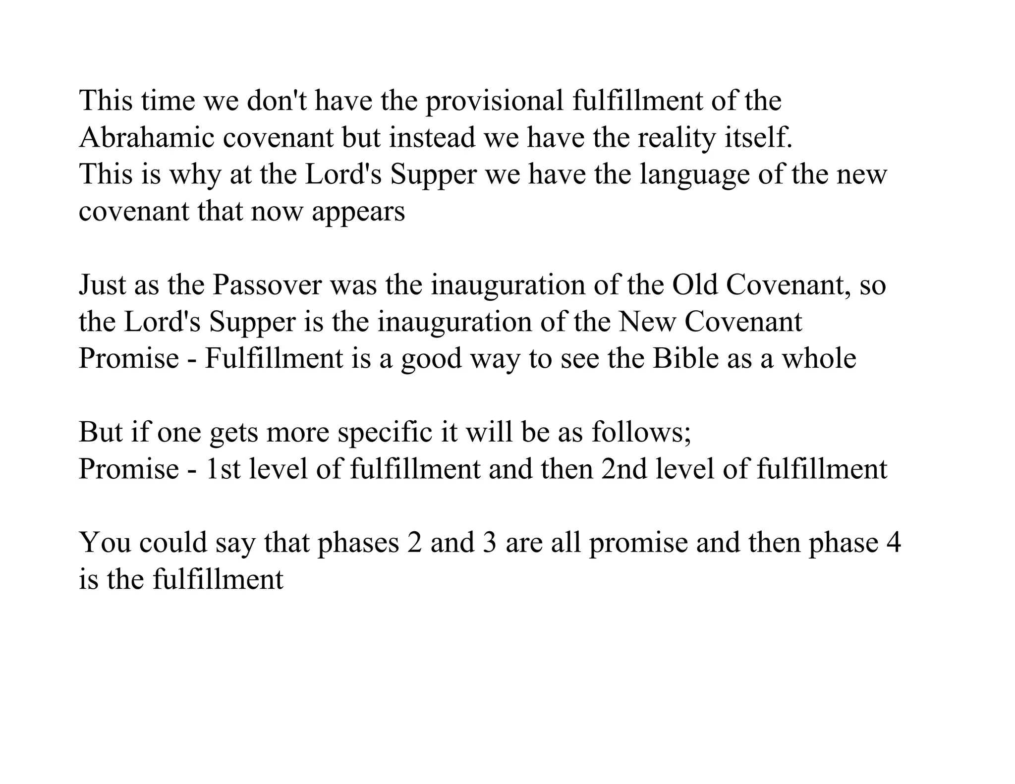 This time we don't have the provisional fulfillment of the
Abrahamic covenant but instead we have the reality itself.
This is why at the Lord's Supper we have the language of the new
covenant that now appears

Just as the Passover was the inauguration of the Old Covenant, so
the Lord's Supper is the inauguration of the New Covenant
Promise - Fulfillment is a good way to see the Bible as a whole

But if one gets more specific it will be as follows;
Promise - 1st level of fulfillment and then 2nd level of fulfillment

You could say that phases 2 and 3 are all promise and then phase 4
is the fulfillment
 