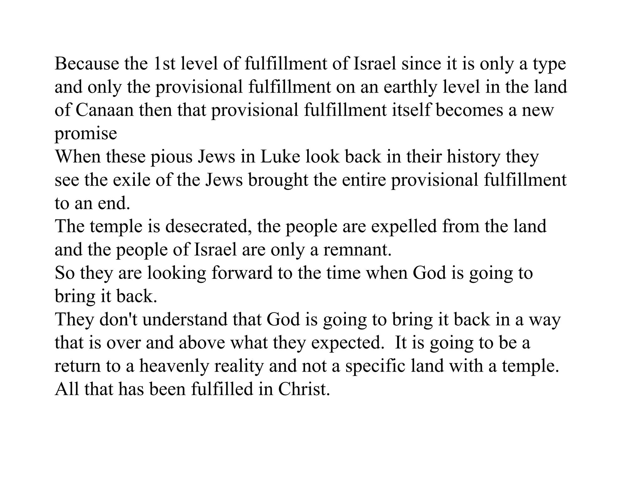 Because the 1st level of fulfillment of Israel since it is only a type
and only the provisional fulfillment on an earthly level in the land
of Canaan then that provisional fulfillment itself becomes a new
promise
When these pious Jews in Luke look back in their history they
see the exile of the Jews brought the entire provisional fulfillment
to an end.
The temple is desecrated, the people are expelled from the land
and the people of Israel are only a remnant.
So they are looking forward to the time when God is going to
bring it back.
They don't understand that God is going to bring it back in a way
that is over and above what they expected. It is going to be a
return to a heavenly reality and not a specific land with a temple.
All that has been fulfilled in Christ.
 