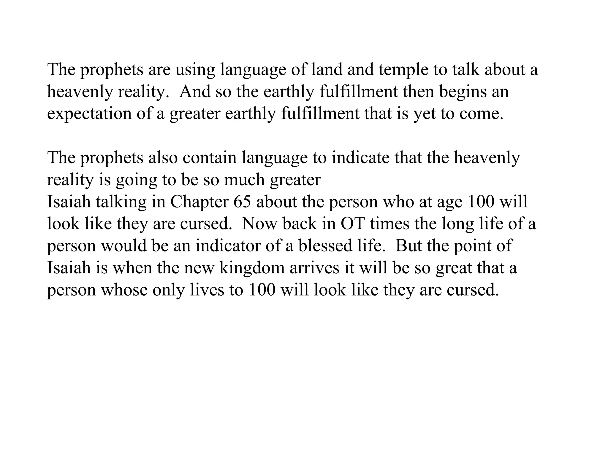 The prophets are using language of land and temple to talk about a
heavenly reality. And so the earthly fulfillment then begins an
expectation of a greater earthly fulfillment that is yet to come.

The prophets also contain language to indicate that the heavenly
reality is going to be so much greater
Isaiah talking in Chapter 65 about the person who at age 100 will
look like they are cursed. Now back in OT times the long life of a
person would be an indicator of a blessed life. But the point of
Isaiah is when the new kingdom arrives it will be so great that a
person whose only lives to 100 will look like they are cursed.
 