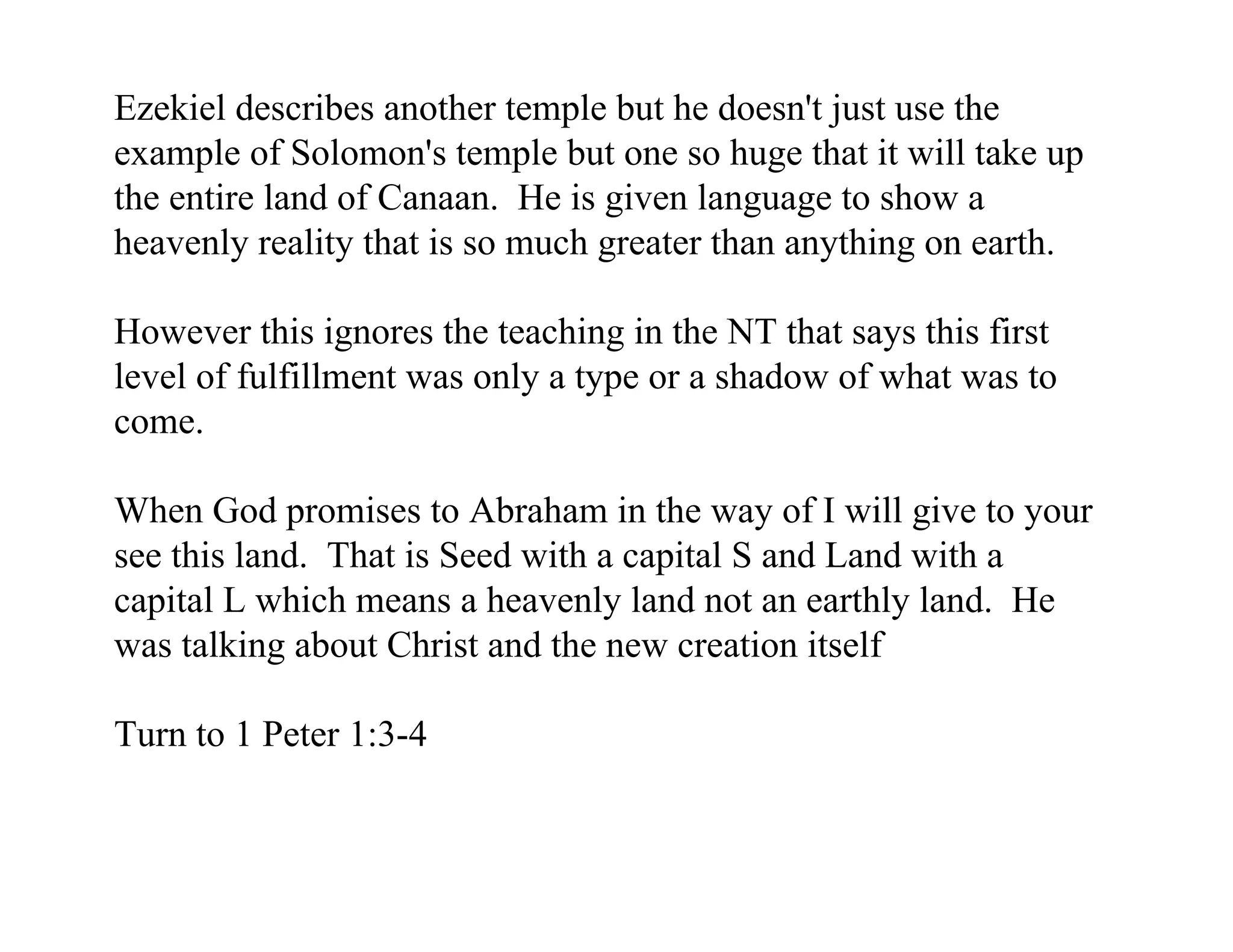Ezekiel describes another temple but he doesn't just use the
example of Solomon's temple but one so huge that it will take up
the entire land of Canaan. He is given language to show a
heavenly reality that is so much greater than anything on earth.

However this ignores the teaching in the NT that says this first
level of fulfillment was only a type or a shadow of what was to
come.

When God promises to Abraham in the way of I will give to your
see this land. That is Seed with a capital S and Land with a
capital L which means a heavenly land not an earthly land. He
was talking about Christ and the new creation itself

Turn to 1 Peter 1:3-4
 