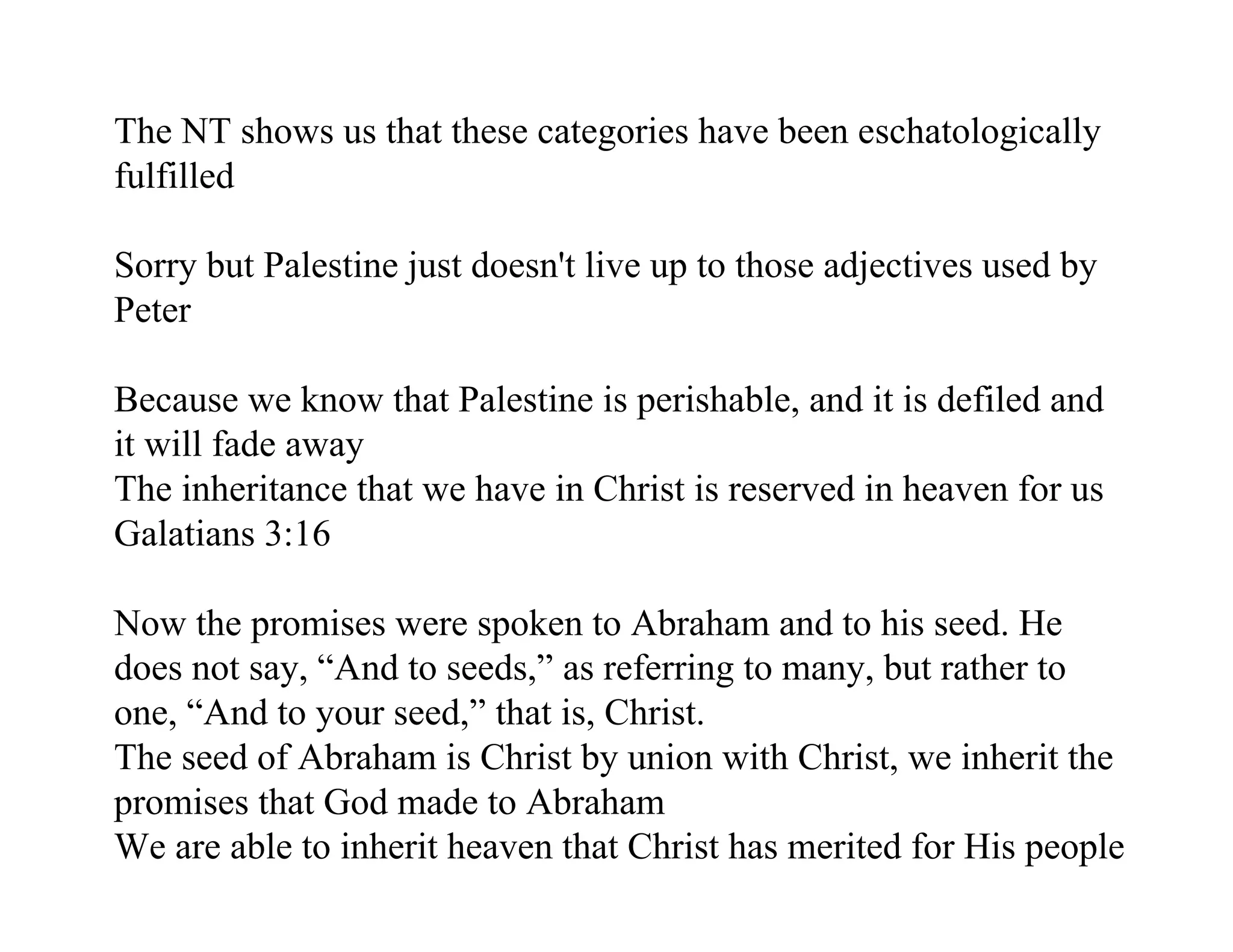 The NT shows us that these categories have been eschatologically
fulfilled

Sorry but Palestine just doesn't live up to those adjectives used by
Peter

Because we know that Palestine is perishable, and it is defiled and
it will fade away
The inheritance that we have in Christ is reserved in heaven for us
Galatians 3:16

Now the promises were spoken to Abraham and to his seed. He
does not say, “And to seeds,” as referring to many, but rather to
one, “And to your seed,” that is, Christ.
The seed of Abraham is Christ by union with Christ, we inherit the
promises that God made to Abraham
We are able to inherit heaven that Christ has merited for His people
 