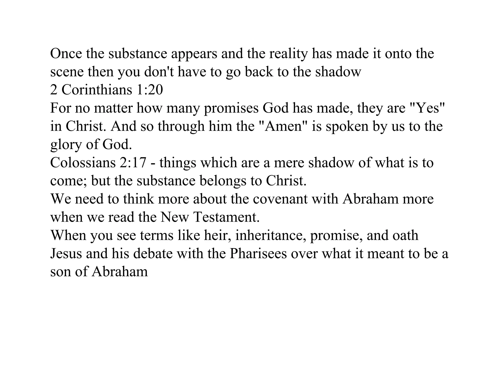 Once the substance appears and the reality has made it onto the
scene then you don't have to go back to the shadow
2 Corinthians 1:20
For no matter how many promises God has made, they are "Yes"
in Christ. And so through him the "Amen" is spoken by us to the
glory of God.
Colossians 2:17 - things which are a mere shadow of what is to
come; but the substance belongs to Christ.
We need to think more about the covenant with Abraham more
when we read the New Testament.
When you see terms like heir, inheritance, promise, and oath
Jesus and his debate with the Pharisees over what it meant to be a
son of Abraham
 