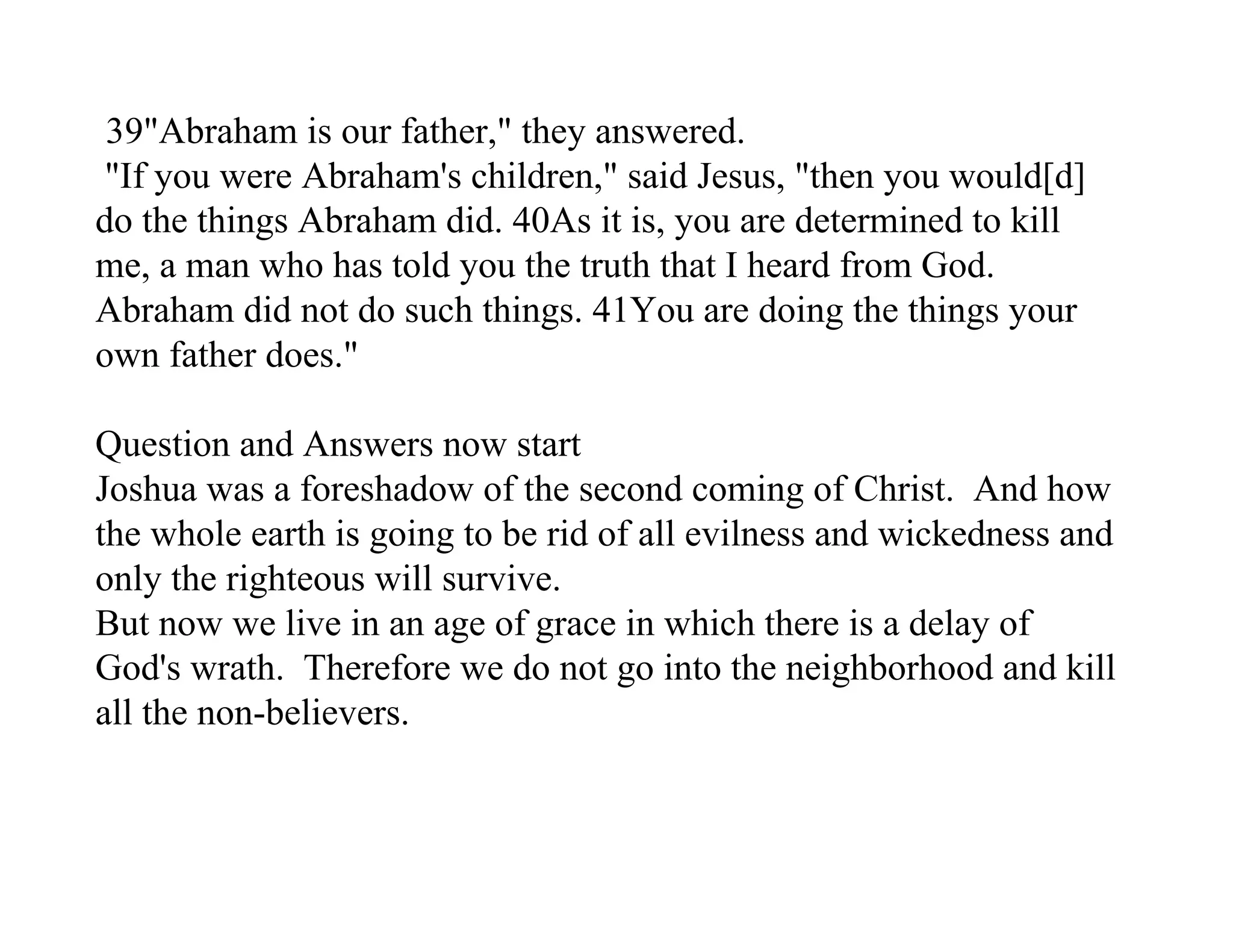39"Abraham is our father," they answered.
 "If you were Abraham's children," said Jesus, "then you would[d]
do the things Abraham did. 40As it is, you are determined to kill
me, a man who has told you the truth that I heard from God.
Abraham did not do such things. 41You are doing the things your
own father does."

Question and Answers now start
Joshua was a foreshadow of the second coming of Christ. And how
the whole earth is going to be rid of all evilness and wickedness and
only the righteous will survive.
But now we live in an age of grace in which there is a delay of
God's wrath. Therefore we do not go into the neighborhood and kill
all the non-believers.
 