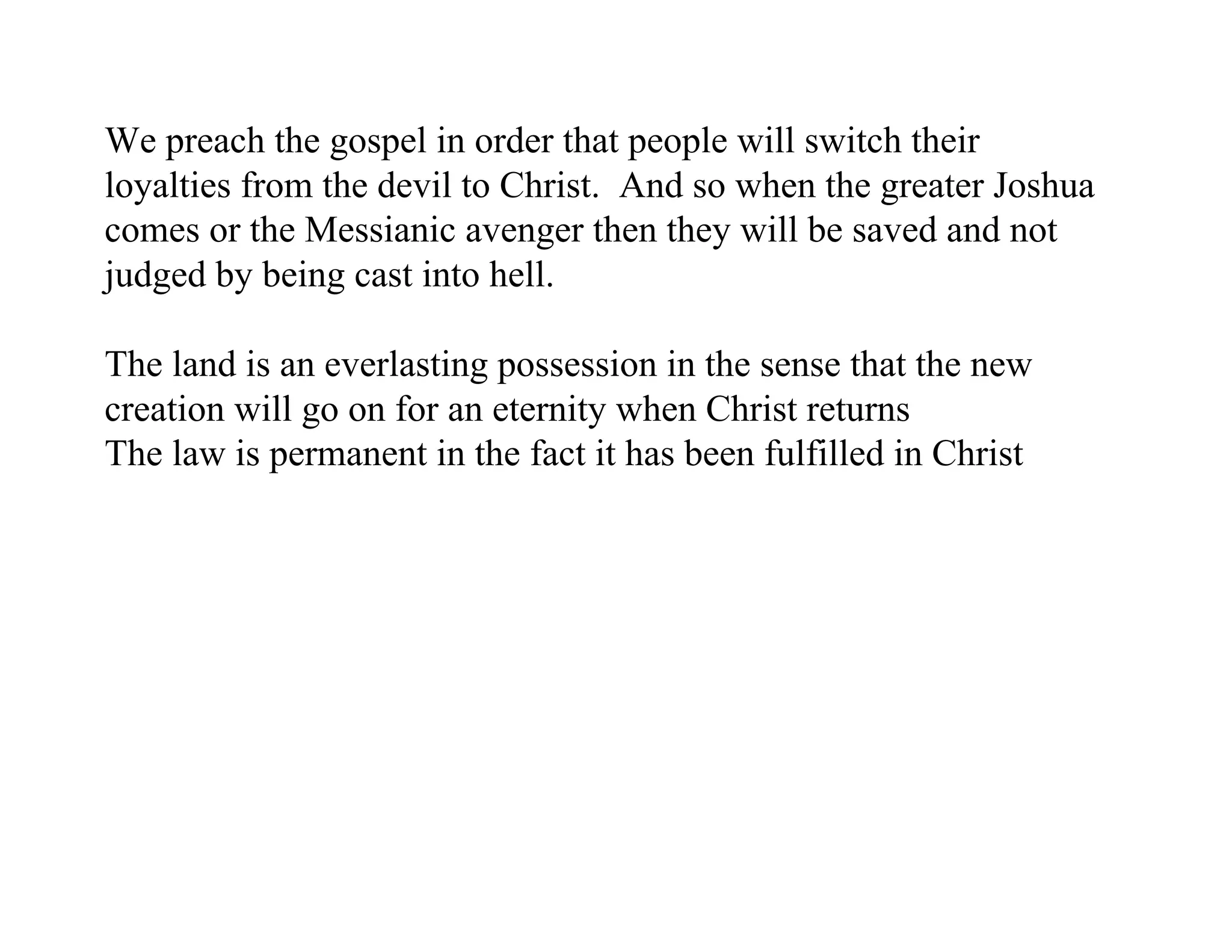 We preach the gospel in order that people will switch their
loyalties from the devil to Christ. And so when the greater Joshua
comes or the Messianic avenger then they will be saved and not
judged by being cast into hell.

The land is an everlasting possession in the sense that the new
creation will go on for an eternity when Christ returns
The law is permanent in the fact it has been fulfilled in Christ
 