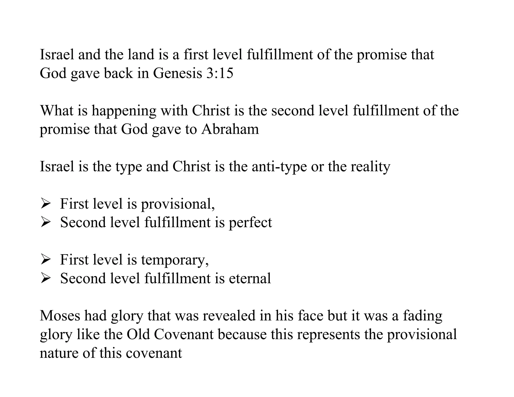 Israel and the land is a first level fulfillment of the promise that
God gave back in Genesis 3:15

What is happening with Christ is the second level fulfillment of the
promise that God gave to Abraham

Israel is the type and Christ is the anti-type or the reality

 First level is provisional,
 Second level fulfillment is perfect

 First level is temporary,
 Second level fulfillment is eternal

Moses had glory that was revealed in his face but it was a fading
glory like the Old Covenant because this represents the provisional
nature of this covenant
 