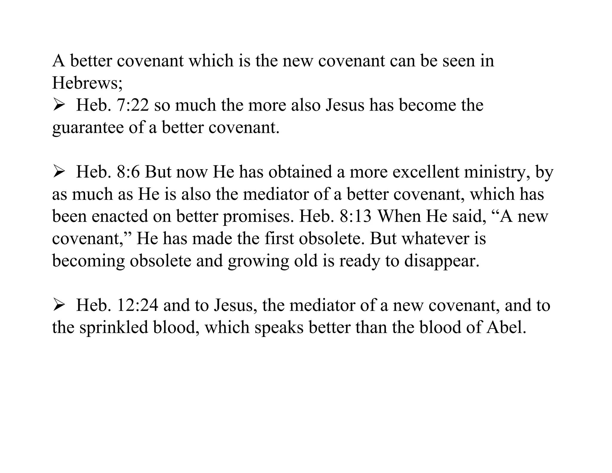 A better covenant which is the new covenant can be seen in
Hebrews;
 Heb. 7:22 so much the more also Jesus has become the
guarantee of a better covenant.

 Heb. 8:6 But now He has obtained a more excellent ministry, by
as much as He is also the mediator of a better covenant, which has
been enacted on better promises. Heb. 8:13 When He said, “A new
covenant,” He has made the first obsolete. But whatever is
becoming obsolete and growing old is ready to disappear.

 Heb. 12:24 and to Jesus, the mediator of a new covenant, and to
the sprinkled blood, which speaks better than the blood of Abel.
 