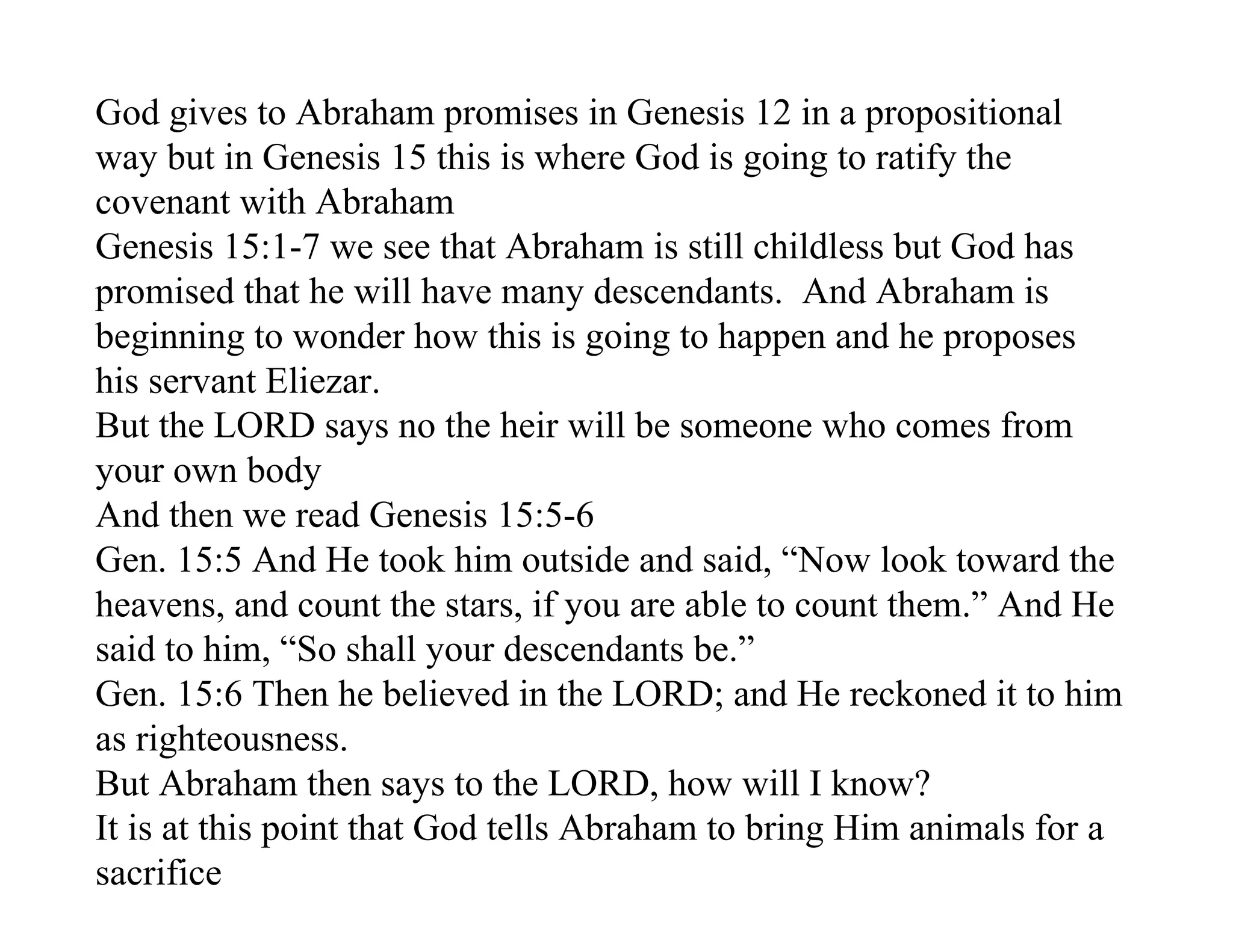 God gives to Abraham promises in Genesis 12 in a propositional
way but in Genesis 15 this is where God is going to ratify the
covenant with Abraham
Genesis 15:1-7 we see that Abraham is still childless but God has
promised that he will have many descendants. And Abraham is
beginning to wonder how this is going to happen and he proposes
his servant Eliezar.
But the LORD says no the heir will be someone who comes from
your own body
And then we read Genesis 15:5-6
Gen. 15:5 And He took him outside and said, “Now look toward the
heavens, and count the stars, if you are able to count them.” And He
said to him, “So shall your descendants be.”
Gen. 15:6 Then he believed in the LORD; and He reckoned it to him
as righteousness.
But Abraham then says to the LORD, how will I know?
It is at this point that God tells Abraham to bring Him animals for a
sacrifice
 