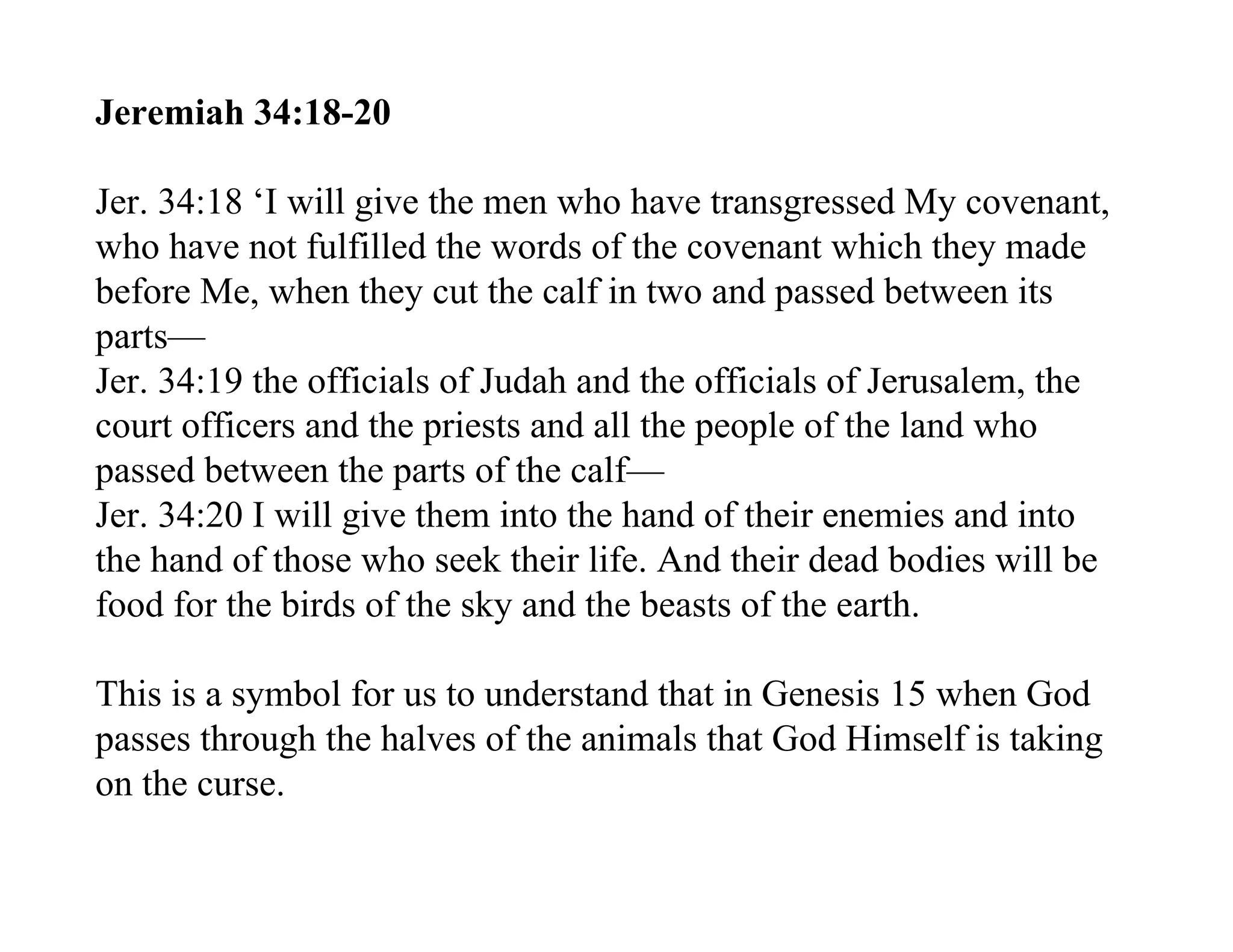 Jeremiah 34:18-20

Jer. 34:18 ‘I will give the men who have transgressed My covenant,
who have not fulfilled the words of the covenant which they made
before Me, when they cut the calf in two and passed between its
parts—
Jer. 34:19 the officials of Judah and the officials of Jerusalem, the
court officers and the priests and all the people of the land who
passed between the parts of the calf—
Jer. 34:20 I will give them into the hand of their enemies and into
the hand of those who seek their life. And their dead bodies will be
food for the birds of the sky and the beasts of the earth.

This is a symbol for us to understand that in Genesis 15 when God
passes through the halves of the animals that God Himself is taking
on the curse.
 