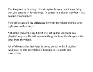 The kingdom in this stage of redemptive history is not something
that you can see with your eyes. It comes in a hidden way but it has
cosmic consequences

You can't even tell the difference between the wheat and the tares
right now in the church

Yet at the end of the age Christ will set up His kingdom in a
physical way and He will separate the goats from the sheep and the
tares from the wheat.

All of the miracles that Jesus is doing points to this kingdom
And in all of this everything is heading to His death and
resurrection
 