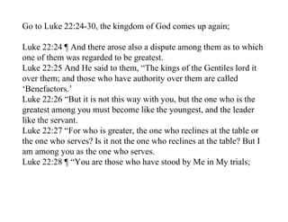 Go to Luke 22:24-30, the kingdom of God comes up again;

Luke 22:24 ¶ And there arose also a dispute among them as to which
one of them was regarded to be greatest.
Luke 22:25 And He said to them, “The kings of the Gentiles lord it
over them; and those who have authority over them are called
‘Benefactors.’
Luke 22:26 “But it is not this way with you, but the one who is the
greatest among you must become like the youngest, and the leader
like the servant.
Luke 22:27 “For who is greater, the one who reclines at the table or
the one who serves? Is it not the one who reclines at the table? But I
am among you as the one who serves.
Luke 22:28 ¶ “You are those who have stood by Me in My trials;
 