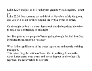 Luke 22:29 and just as My Father has granted Me a kingdom, I grant
you
Luke 22:30 that you may eat and drink at My table in My kingdom,
and you will sit on thrones judging the twelve tribes of Israel.

On the night before His death Jesus took out the bread and the wine
to teach the significance of His death

Just like prior to the people of Israel going through the Red Sea God
instituted the meal of the Passover

What is the significance of the water separating and people walking
through it?
This is teaching the nation of Israel that in walking down in the
water it represents your death and in coming out on the other side
represent the resurrection to new life
 