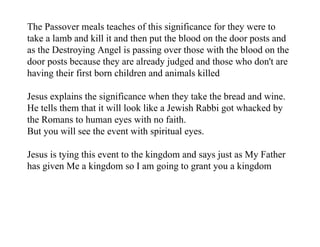 The Passover meals teaches of this significance for they were to
take a lamb and kill it and then put the blood on the door posts and
as the Destroying Angel is passing over those with the blood on the
door posts because they are already judged and those who don't are
having their first born children and animals killed

Jesus explains the significance when they take the bread and wine.
He tells them that it will look like a Jewish Rabbi got whacked by
the Romans to human eyes with no faith.
But you will see the event with spiritual eyes.

Jesus is tying this event to the kingdom and says just as My Father
has given Me a kingdom so I am going to grant you a kingdom
 
