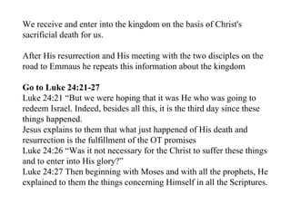 We receive and enter into the kingdom on the basis of Christ's
sacrificial death for us.

After His resurrection and His meeting with the two disciples on the
road to Emmaus he repeats this information about the kingdom

Go to Luke 24:21-27
Luke 24:21 “But we were hoping that it was He who was going to
redeem Israel. Indeed, besides all this, it is the third day since these
things happened.
Jesus explains to them that what just happened of His death and
resurrection is the fulfillment of the OT promises
Luke 24:26 “Was it not necessary for the Christ to suffer these things
and to enter into His glory?”
Luke 24:27 Then beginning with Moses and with all the prophets, He
explained to them the things concerning Himself in all the Scriptures.
 
