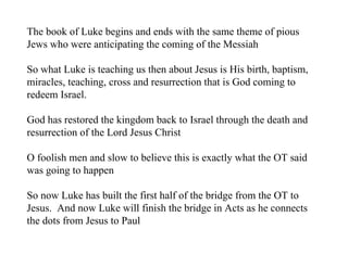 The book of Luke begins and ends with the same theme of pious
Jews who were anticipating the coming of the Messiah

So what Luke is teaching us then about Jesus is His birth, baptism,
miracles, teaching, cross and resurrection that is God coming to
redeem Israel.

God has restored the kingdom back to Israel through the death and
resurrection of the Lord Jesus Christ

O foolish men and slow to believe this is exactly what the OT said
was going to happen

So now Luke has built the first half of the bridge from the OT to
Jesus. And now Luke will finish the bridge in Acts as he connects
the dots from Jesus to Paul
 