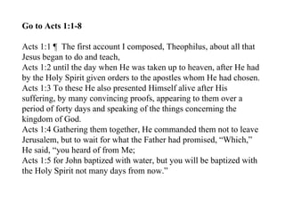 Go to Acts 1:1-8

Acts 1:1 ¶ The first account I composed, Theophilus, about all that
Jesus began to do and teach,
Acts 1:2 until the day when He was taken up to heaven, after He had
by the Holy Spirit given orders to the apostles whom He had chosen.
Acts 1:3 To these He also presented Himself alive after His
suffering, by many convincing proofs, appearing to them over a
period of forty days and speaking of the things concerning the
kingdom of God.
Acts 1:4 Gathering them together, He commanded them not to leave
Jerusalem, but to wait for what the Father had promised, “Which,”
He said, “you heard of from Me;
Acts 1:5 for John baptized with water, but you will be baptized with
the Holy Spirit not many days from now.”
 