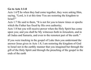 Go to Acts 1:1-8
Acts 1:6 ¶ So when they had come together, they were asking Him,
saying, “Lord, is it at this time You are restoring the kingdom to
Israel?”
Acts 1:7 He said to them, “It is not for you to know times or epochs
which the Father has fixed by His own authority;
Acts 1:8 but you will receive power when the Holy Spirit has come
upon you; and you shall be My witnesses both in Jerusalem, and in
all Judea and Samaria, and even to the remotest part of the earth.”
If you were tracking in the gospel of Luke then you understand the
answer Jesus gives in Acts 1:8, I am restoring the kingdom of God
to Israel not in the earthly manner that you imagined but through the
gift of the Holy Spirit and through the preaching of the gospel to the
ends of the earth
 