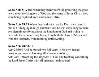 Go to Acts 8:12 But when they believed Philip preaching the good
news about the kingdom of God and the name of Jesus Christ, they
were being baptized, men and women alike.

Go to Acts 28:23 When they had set a day for Paul, they came to
him at his lodging in large numbers; and he was explaining to them
by solemnly testifying about the kingdom of God and trying to
persuade them concerning Jesus, from both the Law of Moses and
from the Prophets, from morning until evening.

Go to Acts 28:30-31
Acts 28:30 ¶ And he stayed two full years in his own rented
quarters and was welcoming all who came to him,
Acts 28:31 preaching the kingdom of God and teaching concerning
the Lord Jesus Christ with all openness, unhindered.
 