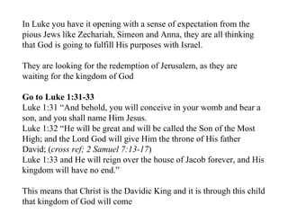 In Luke you have it opening with a sense of expectation from the
pious Jews like Zechariah, Simeon and Anna, they are all thinking
that God is going to fulfill His purposes with Israel.

They are looking for the redemption of Jerusalem, as they are
waiting for the kingdom of God

Go to Luke 1:31-33
Luke 1:31 “And behold, you will conceive in your womb and bear a
son, and you shall name Him Jesus.
Luke 1:32 “He will be great and will be called the Son of the Most
High; and the Lord God will give Him the throne of His father
David; (cross ref; 2 Samuel 7:13-17)
Luke 1:33 and He will reign over the house of Jacob forever, and His
kingdom will have no end.”

This means that Christ is the Davidic King and it is through this child
that kingdom of God will come
 