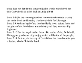 Luke does not define this kingdom just in words of authority but
also One who is a Savior, look at Luke 2:8-11

Luke 2:8 ¶ In the same region there were some shepherds staying
out in the fields and keeping watch over their flock by night.
Luke 2:9 And an angel of the Lord suddenly stood before them, and
the glory of the Lord shone around them; and they were terribly
frightened.
Luke 2:10 But the angel said to them, “Do not be afraid; for behold,
I bring you good news of great joy which will be for all the people;
Luke 2:11 for today in the city of David there has been born for you
a Savior, who is Christ the Lord.
 