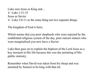 Luke sees Jesus as King and…
 Luke 1:31-33
Jesus as Savior
 Luke 2:8-11 as the same thing not two separate things

The kingdom of God is here;

Which means that you poor shepherds who were rejected by the
established religious system of the day, poor outcast sinners who
were marginalized you now have a Savior

Luke then goes on to explain the baptism of the Lord Jesus as a
key moment in His life because this was the anointing of His
public ministry.

Remember when David was taken from his sheep and was
anointed by Samuel to be king with that oil.
 