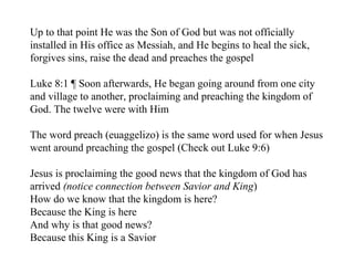 Up to that point He was the Son of God but was not officially
installed in His office as Messiah, and He begins to heal the sick,
forgives sins, raise the dead and preaches the gospel

Luke 8:1 ¶ Soon afterwards, He began going around from one city
and village to another, proclaiming and preaching the kingdom of
God. The twelve were with Him

The word preach (euaggelizo) is the same word used for when Jesus
went around preaching the gospel (Check out Luke 9:6)

Jesus is proclaiming the good news that the kingdom of God has
arrived (notice connection between Savior and King)
How do we know that the kingdom is here?
Because the King is here
And why is that good news?
Because this King is a Savior
 