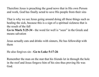 Therefore Jesus is preaching the good news that in His own Person
and work, God has finally acted to save His people from their sins

That is why we see Jesus going around doing all these things such as
healing the sick, because this is a sign of a spiritual sickness that is
the result of the fall
Go to Mark 5:25-34 - the word for well is “sozo” in the Greek and
means salvation

Jesus actually eats and drinks with sinners, He has fellowship with
them

He also forgives sin - Go to Luke 5:17-26

Remember the man on the mat that his friends let in through the hole
in the roof and Jesus forgave him of his sins thus proving He was
God.
 