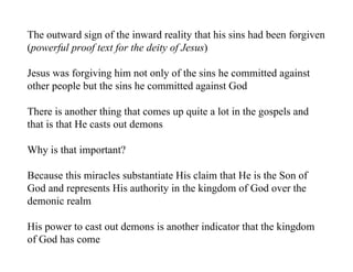 The outward sign of the inward reality that his sins had been forgiven
(powerful proof text for the deity of Jesus)

Jesus was forgiving him not only of the sins he committed against
other people but the sins he committed against God

There is another thing that comes up quite a lot in the gospels and
that is that He casts out demons

Why is that important?

Because this miracles substantiate His claim that He is the Son of
God and represents His authority in the kingdom of God over the
demonic realm

His power to cast out demons is another indicator that the kingdom
of God has come
 