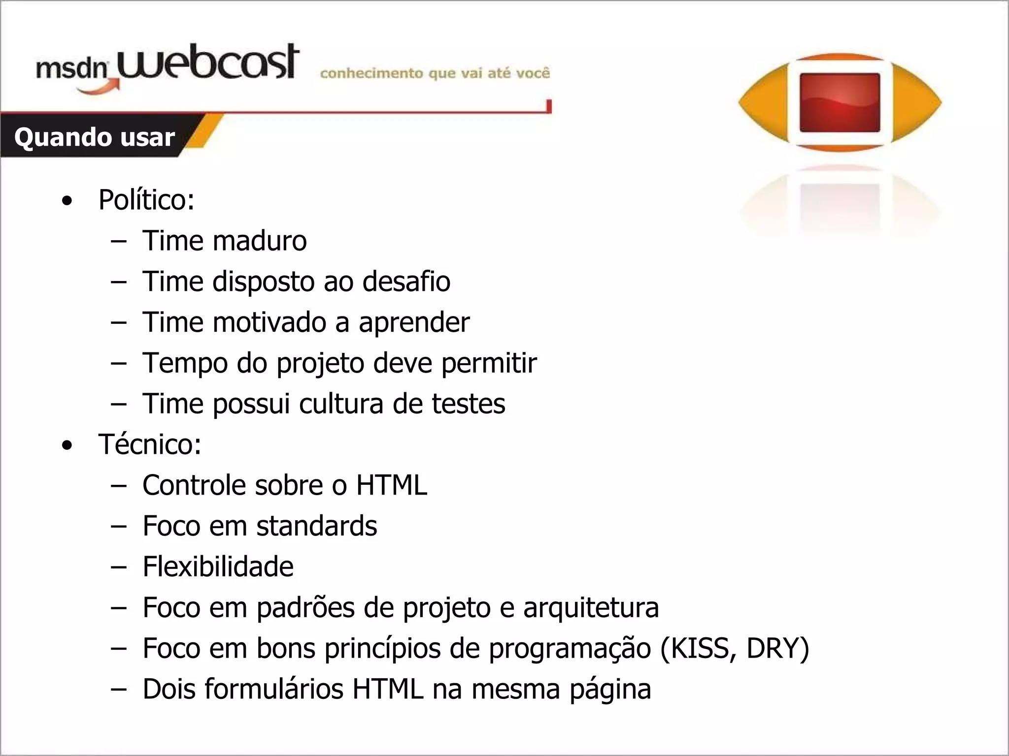 Quando usar Político: Time maduro Time disposto ao desafio Time motivado a aprender Tempo do projeto deve permitir Time possui cultura de testes Técnico: Controle sobre o HTML Foco em standards Flexibilidade Foco em padrões de projeto e arquitetura Foco em bons princípios de programação (KISS, DRY) Dois formulários HTML na mesma página 