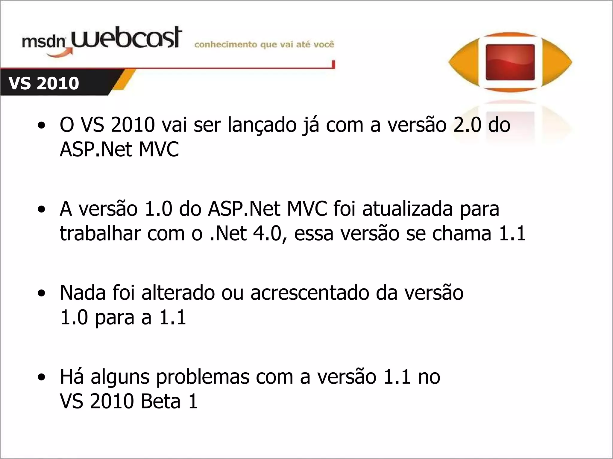 VS 2010 O VS 2010 vai ser lançado já com a versão 2.0 do ASP.Net MVC A versão 1.0 do ASP.Net MVC foi atualizada para trabalhar com o .Net 4.0, essa versão se chama 1.1 Nada foi alterado ou acrescentado da versão 1.0 para a 1.1 Há alguns problemas com a versão 1.1 no VS 2010 Beta 1 