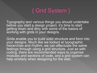 Typography and various things you should undertake
before you start a design project, it’s time to start
getting down and dirty with some of the basics of
working with grids in your designs.
Grids enable you to build solid structure and form into
your designs. Much like we looked at typographic
hierarchies and rhythm, we can effectuate the same
feelings through using a grid structure. Just as with
coding, there are recommended ways to organise
modules and sections of code, and a grid system can
help similarly when designing for the web.
 