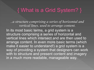 ..a structure comprising a series of horizontal and
vertical lines, used to arrange content.
In its most basic terms, a grid system is a
structure comprising a series of horizontal and
vertical lines which intersect and are then used to
arrange content. In even more basic terms (which
make it easier to understand!) a grid system is a
way of providing a system that designers can work
with to structure and present content and imagery
in a much more readable, manageable way.
 
