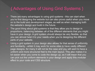  There are many advantages to using grid systems - this can start when
you’re first designing the website but can also prove useful when you move
on to the build and development stages, as well as when managing both
the website’s design and build in the future.
 The good thing about grid systems is that they allow you to design in
proportions, balancing between all of the different elements that you might
have in your design. A grid system should always be very flexible, so that
you can almost twist it to your needs when you’re designing the different
parts of your website.
 Using a grid system in your design also allows for that sense of uniformity
and familiarity - whilst it may work for some sites to have vastly different
page designs, for many it will not be the case and you will want to have a
uniform and more structured feel to the main layout. This also makes it a
lot easier when you come to code the design up, as it will mean that you
can pick out the uniform elements in your design and apply this modular
effect to your code and CSS structure.
 