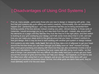  First up, many people - particularly those who are new to design or designing with grids - may
find that grid systems are quite stifling and restrict creativity. Unfortunately, this can sometimes
happen and - pardoning the pun - you may sometimes feel like you’re being prevented from
thinking outside of the box and are instead creating very plain, clinical designs. In those sorts of
instances, I would encourage you to try and step back from the grid - instead, play around with
the elements on a page until they feel like they look like they’re in the right place, and then switch
to looking at your grid overlaying your design (we’ll talk some more about that in a bit), and see
how you can make your ideas work to the grid structure that you have. If it doesn’t conform to
that grid design, then it may be time to start working with another grid system or design instead.
 Grid systems are also really, really hard. Not only do they take a lot of willpower to get your head
around the first few times you use them (though you’ll likely have an “aha!” moment not long
after some good practising and playing with them) but they can also sometimes involve a lot of
maths and calculations. I’m not someone that ever copes well with doing much maths - so that
side of things I can personally find very difficult. It’s also really hard just to simply get your head
around the concept of grids and how they can help your design - but hopefully you’ll start to see
the effect soon after using them in your designs, just as you will have likely done with your
development practices somewhere down the line. And while grids are damn hard work, they’re
most definitely worth it for the end result.
 