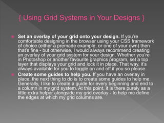  Set an overlay of your grid onto your design. If you’re
comfortable designing in the browser using your CSS framework
of choice (either a premade example, or one of your own) then
that’s fine - but otherwise, I would always recommend creating
an overlay of your grid system for your design. Whether you’re
in Photoshop or another favourite graphics program, set a top
layer that displays your grid and lock it in place. That way, it’s
always available for you to toggle on and off if you so please.
 Create some guides to help you. If you have an overlay in
place, the next thing to do is to create some guides to help me.
Generally, I like to create a guide for every beginning and end to
a column in my grid system. At this point, it is there purely as a
little extra helper alongside my grid overlay - to help me define
the edges at which my grid columns are.
 