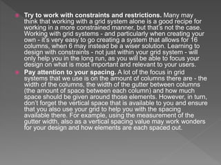  Try to work with constraints and restrictions. Many may
think that working with a grid system alone is a good recipe for
working in a more constrained manner, but that’s not the case.
Working with grid systems - and particularly when creating your
own - it’s very easy to go creating a system that allows for 16
columns, when 6 may instead be a wiser solution. Learning to
design with constraints - not just within your grid system - will
only help you in the long run, as you will be able to focus your
design on what is most important and relevant to your users.
 Pay attention to your spacing. A lot of the focus in grid
systems that we use is on the amount of columns there are - the
width of the columns, the width of the gutter between columns
(the amount of space between each column) and how much
space should be given around those elements. However, in turn,
don’t forget the vertical space that is available to you and ensure
that you also use your grid to help you with the spacing
available there. For example, using the measurement of the
gutter width, also as a vertical spacing value may work wonders
for your design and how elements are each spaced out.
 