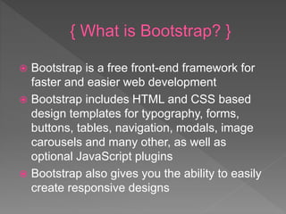  Bootstrap is a free front-end framework for
faster and easier web development
 Bootstrap includes HTML and CSS based
design templates for typography, forms,
buttons, tables, navigation, modals, image
carousels and many other, as well as
optional JavaScript plugins
 Bootstrap also gives you the ability to easily
create responsive designs
 