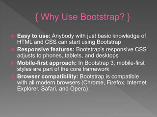  Easy to use: Anybody with just basic knowledge of
HTML and CSS can start using Bootstrap
 Responsive features: Bootstrap's responsive CSS
adjusts to phones, tablets, and desktops
 Mobile-first approach: In Bootstrap 3, mobile-first
styles are part of the core framework
 Browser compatibility: Bootstrap is compatible
with all modern browsers (Chrome, Firefox, Internet
Explorer, Safari, and Opera)
 