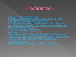  Parallax - https://www.unleashed-
technologies.com/blog/2013/08/15/what-parallax-web-design-
%E2%80%93-definitions-tips-considerations
 SEO - https://en.wikipedia.org/wiki/Search_engine_optimization
 Grid Design - http://webdesign.tutsplus.com/articles/all-about-grid-
systems--webdesign-14471
 Bootstrap - http://getbootstrap.com/
 Bootstrap -
http://www.w3schools.com/bootstrap/bootstrap_get_started.asp
 Animation.css - http://www.w3schools.com/css/css3_animations.asp
 Animation.css - https://daneden.github.io/animate.css/
 HTTP Status Codes -
https://en.wikipedia.org/wiki/List_of_HTTP_status_codes
 