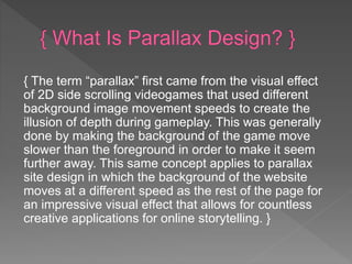 { The term “parallax” first came from the visual effect
of 2D side scrolling videogames that used different
background image movement speeds to create the
illusion of depth during gameplay. This was generally
done by making the background of the game move
slower than the foreground in order to make it seem
further away. This same concept applies to parallax
site design in which the background of the website
moves at a different speed as the rest of the page for
an impressive visual effect that allows for countless
creative applications for online storytelling. }
 